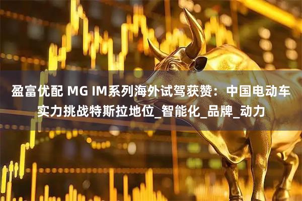 盈富优配 MG IM系列海外试驾获赞：中国电动车实力挑战特斯拉地位_智能化_品牌_动力