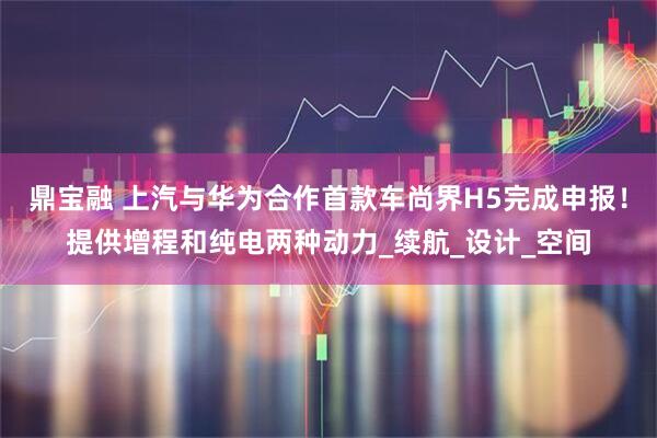 鼎宝融 上汽与华为合作首款车尚界H5完成申报！提供增程和纯电两种动力_续航_设计_空间