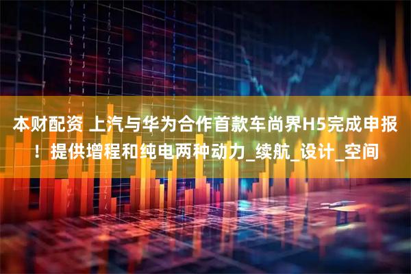 本财配资 上汽与华为合作首款车尚界H5完成申报！提供增程和纯电两种动力_续航_设计_空间