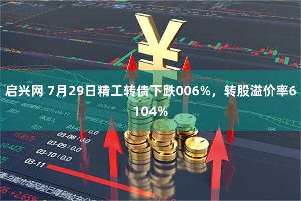 启兴网 7月29日精工转债下跌006%，转股溢价率6104%