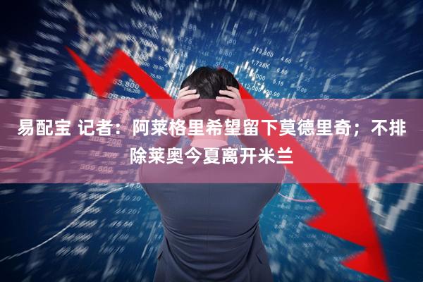 易配宝 记者：阿莱格里希望留下莫德里奇；不排除莱奥今夏离开米兰