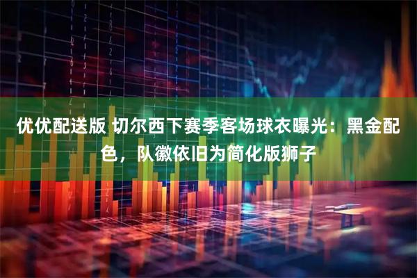 优优配送版 切尔西下赛季客场球衣曝光：黑金配色，队徽依旧为简化版狮子