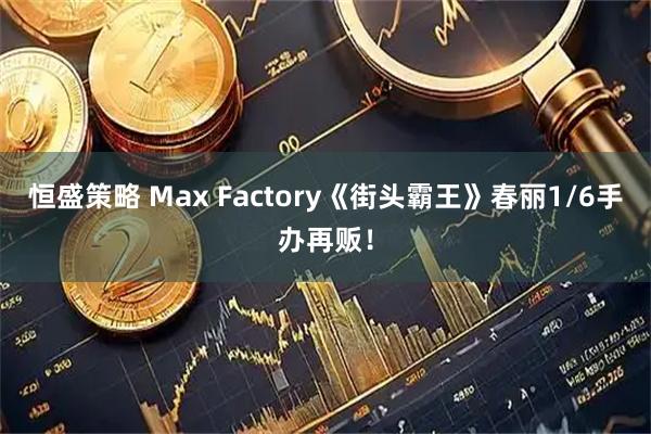 恒盛策略 Max Factory《街头霸王》春丽1/6手办再贩！