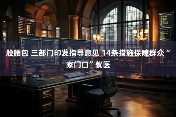 股腰包 三部门印发指导意见 14条措施保障群众“家门口”就医