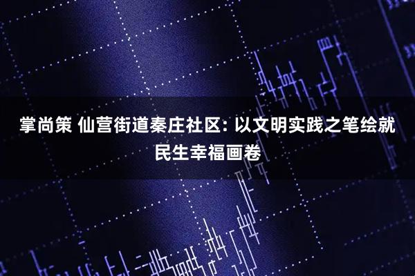 掌尚策 仙营街道秦庄社区: 以文明实践之笔绘就民生幸福画卷