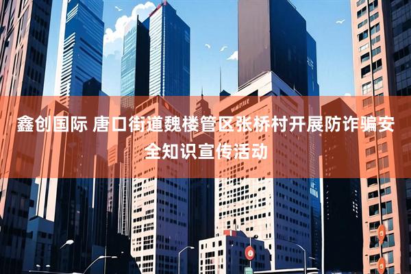 鑫创国际 唐口街道魏楼管区张桥村开展防诈骗安全知识宣传活动