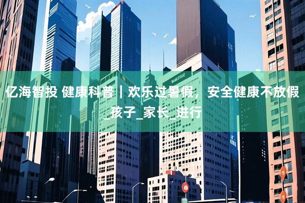 亿海智投 健康科普｜欢乐过暑假，安全健康不放假_孩子_家长_进行