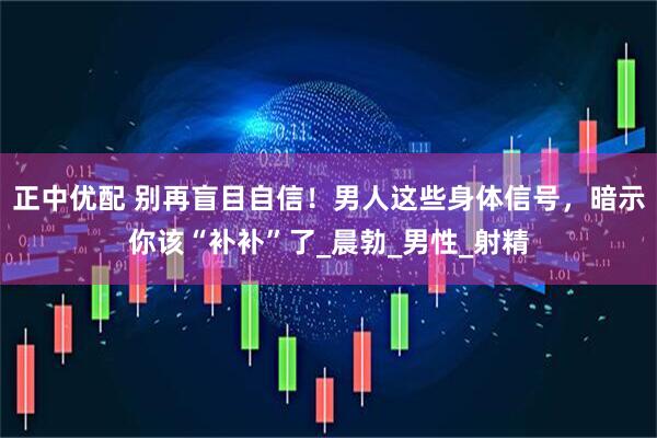 正中优配 别再盲目自信！男人这些身体信号，暗示你该“补补”了_晨勃_男性_射精