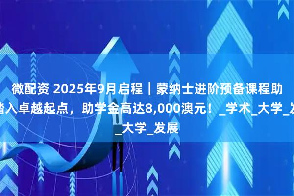 微配资 2025年9月启程｜蒙纳士进阶预备课程助你踏入卓越起点，助学金高达8,000澳元！_学术_大学_发展