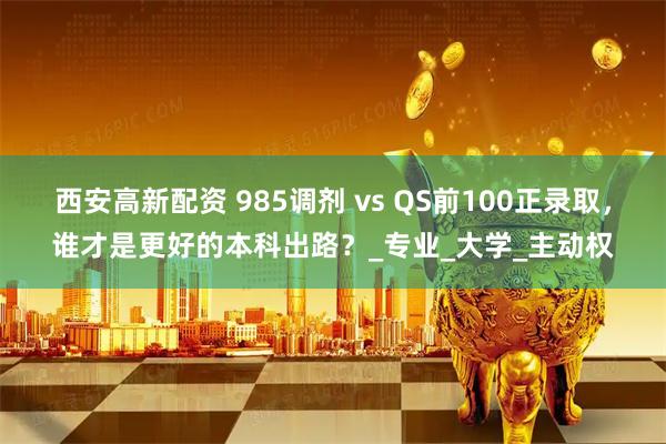 西安高新配资 985调剂 vs QS前100正录取，谁才是更好的本科出路？_专业_大学_主动权