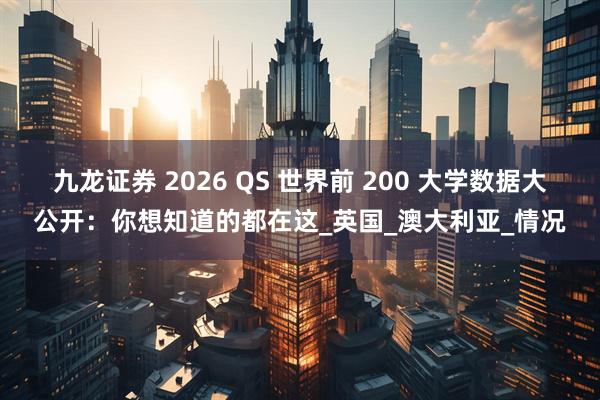 九龙证券 2026 QS 世界前 200 大学数据大公开：你想知道的都在这_英国_澳大利亚_情况