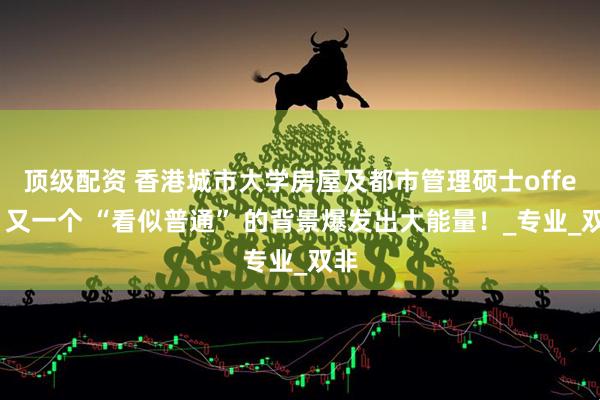 顶级配资 香港城市大学房屋及都市管理硕士offer，又一个 “看似普通” 的背景爆发出大能量！_专业_双非