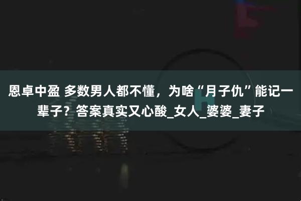 恩卓中盈 多数男人都不懂，为啥“月子仇”能记一辈子？答案真实又心酸_女人_婆婆_妻子
