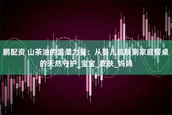 鹏配资 山茶油的温柔力量：从婴儿肌肤到家庭餐桌的天然守护_宝宝_皮肤_妈妈