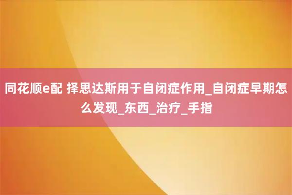 同花顺e配 择思达斯用于自闭症作用_自闭症早期怎么发现_东西_治疗_手指