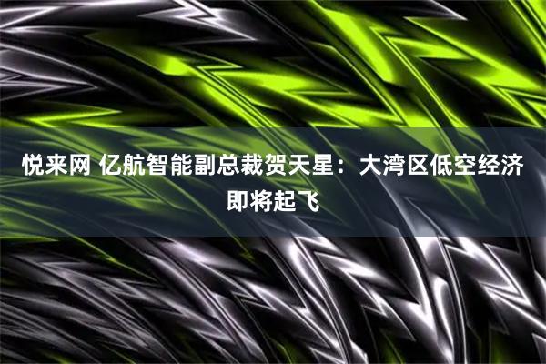 悦来网 亿航智能副总裁贺天星：大湾区低空经济即将起飞