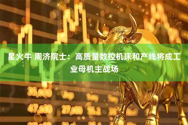 星火牛 周济院士：高质量数控机床和产线将成工业母机主战场