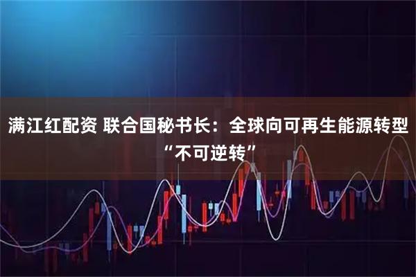 满江红配资 联合国秘书长：全球向可再生能源转型“不可逆转”