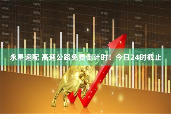 永星速配 高速公路免费倒计时！今日24时截止