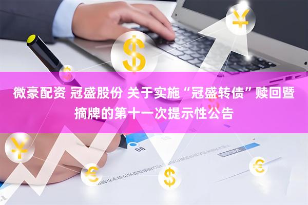 微豪配资 冠盛股份 关于实施“冠盛转债”赎回暨摘牌的第十一次提示性公告