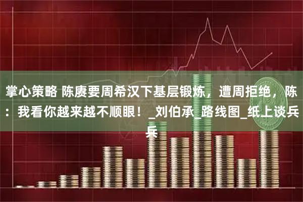 掌心策略 陈赓要周希汉下基层锻炼，遭周拒绝，陈：我看你越来越不顺眼！_刘伯承_路线图_纸上谈兵