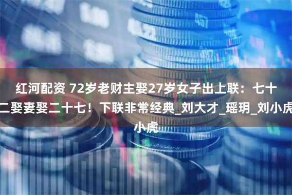 红河配资 72岁老财主娶27岁女子出上联：七十二娶妻娶二十七！下联非常经典_刘大才_瑶玥_刘小虎