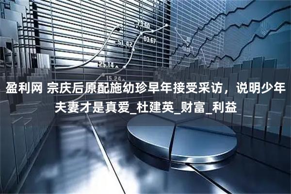 盈利网 宗庆后原配施幼珍早年接受采访，说明少年夫妻才是真爱_杜建英_财富_利益