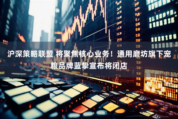 沪深策略联盟 将聚焦核心业务！通用磨坊旗下宠粮品牌蓝挚宣布将闭店