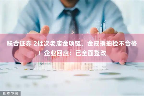 联合证券 2批次老庙金项链、金戒指抽检不合格！企业回应：已全面整改