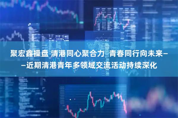 聚宏鑫操盘 清港同心聚合力  青春同行向未来——近期清港青年多领域交流活动持续深化