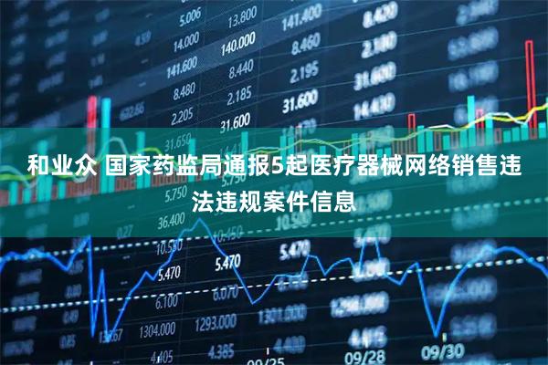 和业众 国家药监局通报5起医疗器械网络销售违法违规案件信息