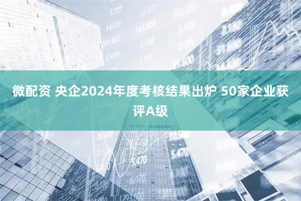 微配资 央企2024年度考核结果出炉 50家企业获评A级