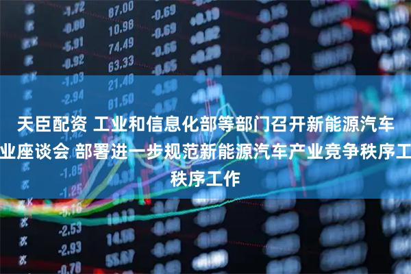 天臣配资 工业和信息化部等部门召开新能源汽车行业座谈会 部署进一步规范新能源汽车产业竞争秩序工作