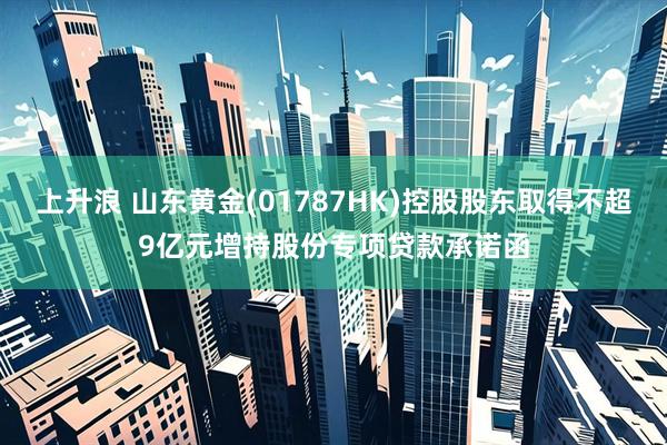 上升浪 山东黄金(01787HK)控股股东取得不超9亿元增持股份专项贷款承诺函